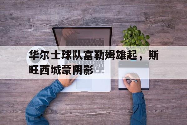 关于华尔士球队富勒姆雄起，斯旺西城蒙阴影的信息